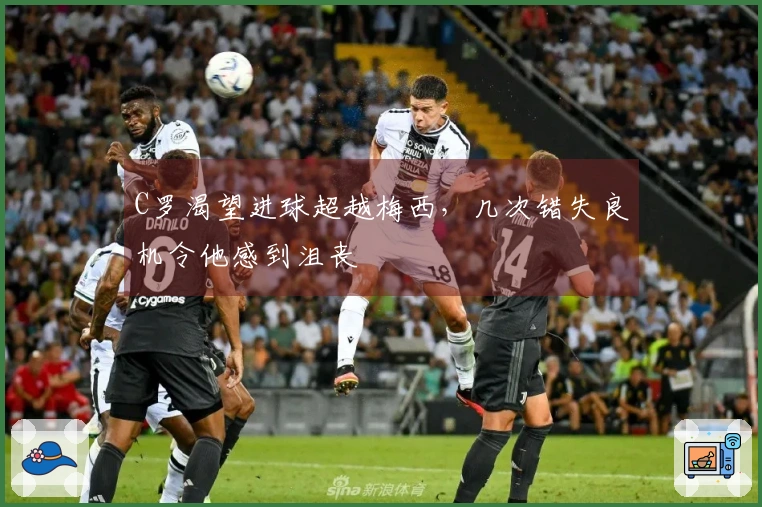 C罗渴望进球超越梅西，几次错失良机令他感到沮丧