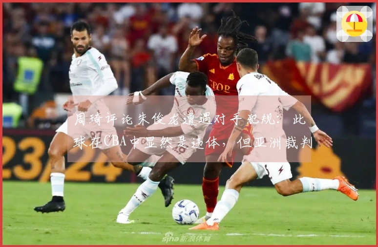 周琦评论朱俊龙遭遇对手犯规：此球在CBA中显然是违体，但亚洲裁判未做如此判罚