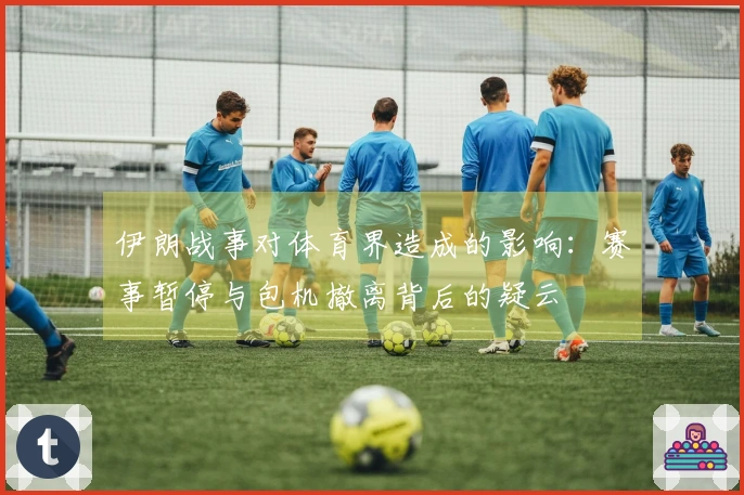 伊朗战事对体育界造成的影响：赛事暂停与包机撤离背后的疑云