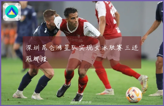 深圳昆仑鸿星队实现女冰联赛三连冠辉煌