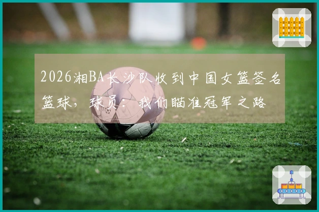 2026湘BA长沙队收到中国女篮签名篮球，球员：我们瞄准冠军之路
