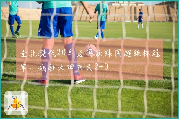 全北现代20年后再获韩国超级杯冠军，战胜大田市民2-0