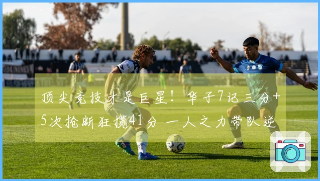 顶尖竞技才是巨星！华子7记三分+5次抢断狂揽41分 一人之力带队逆转