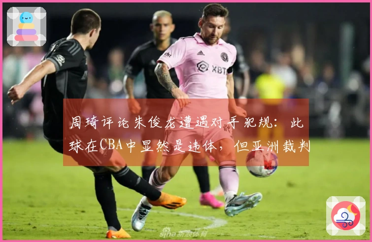 周琦评论朱俊龙遭遇对手犯规：此球在CBA中显然是违体，但亚洲裁判未做如此判罚