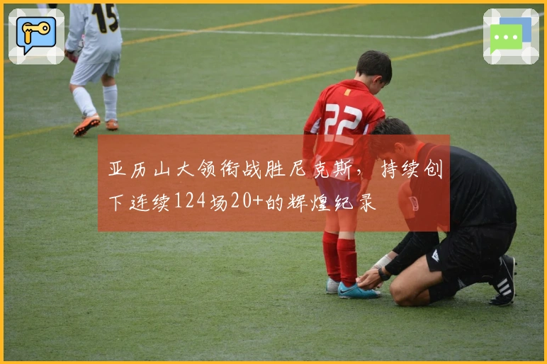 亚历山大领衔战胜尼克斯，持续创下连续124场20+的辉煌纪录