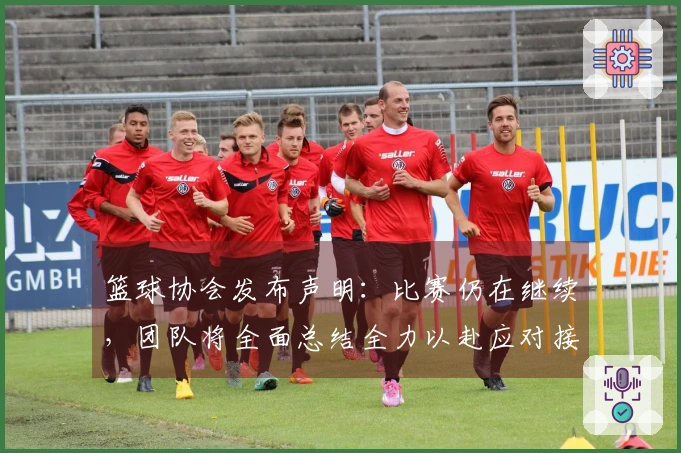 篮球协会发布声明：比赛仍在继续，团队将全面总结全力以赴应对接下来的每一场挑战