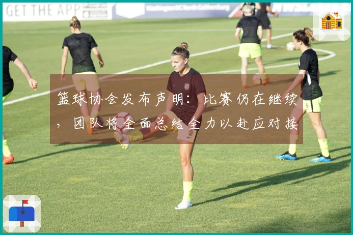 篮球协会发布声明：比赛仍在继续，团队将全面总结全力以赴应对接下来的每一场挑战