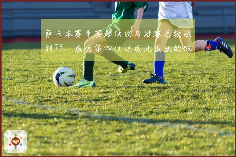 萨卡本赛季英超助攻与进球总数达到75，成为第四位达成此成就的球员