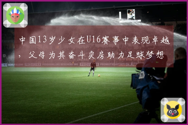 中国13岁少女在U16赛事中表现卓越，父母为其奋斗卖房助力足球梦想