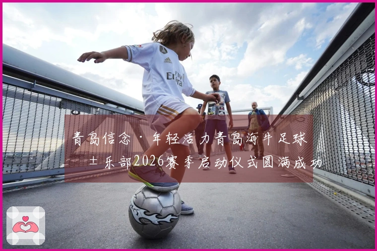 青岛信念·年轻活力青岛海牛足球俱乐部2026赛季启动仪式圆满成功