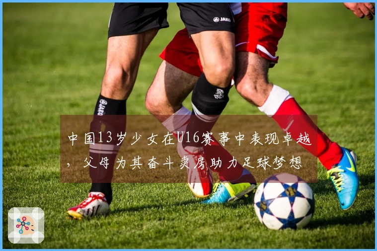 中国13岁少女在U16赛事中表现卓越，父母为其奋斗卖房助力足球梦想