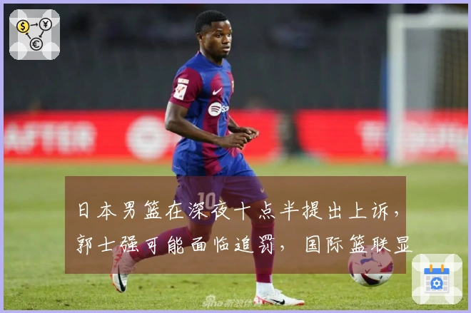 日本男篮在深夜十点半提出上诉，郭士强可能面临追罚，国际篮联显现双重标准