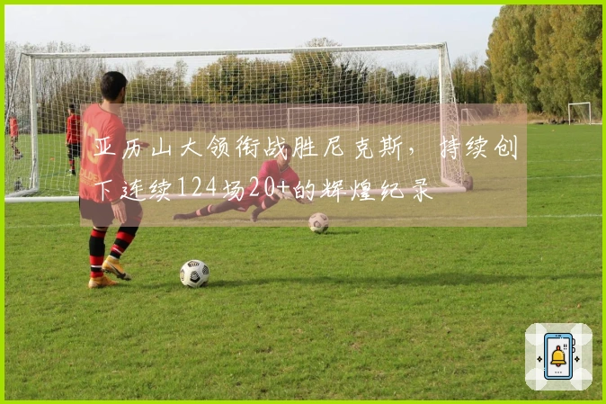 亚历山大领衔战胜尼克斯，持续创下连续124场20+的辉煌纪录