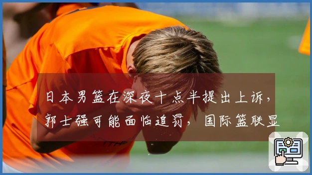 日本男篮在深夜十点半提出上诉，郭士强可能面临追罚，国际篮联显现双重标准